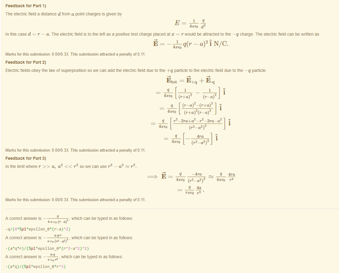 Machine generated alternative text:
Feedback tor Part 1) 
The electric field a distance d from a point charges is given by 
In this case d 
47rE0 d2 
r — a. The electric field is to the left as a positive test charge placed at x = r would be attracted to the —q charge. The electric field can be Mitten as 
47rE0 
Marks for this submissiom 0.00/0.33. This submission attracted a penalty of 0.11 
Feedback tor Part 2) 
Electric fields obey the law of superposition so we can add the electric field due to the -Fq particle to the electric field due to the —q particle. 
Etot = + 
i 
47rE0 2 
i 
47rE0 (r 
(r—a) 
q r2 — 2ra+a2 —r2 —2ra—a 
Marks for this submissiom 0.00/0.33. This submission attracted a penalty of 0.11 
Feedback tor Part 3) 
In the limit where r a, a2 r2 sowe can use r 
a2 r'2. 
47rE0 
47rE0 
q 
4ra 
— 4ra 
i 
q 4ra 
47rE0 r4 
47rE0 (r2_a2 2 
q 40 
r7rE0 • 
Marks for this submissiom 0.00/0.33. This submission attracted a penalty of 0.11 
A correct answer — 
, which can be typed in as follows: 
A correct answer — 
, which can be typed in as follows: 
- (a (%pi aA2)A2) 
A correct answer — 
, which can be typed in as follows: 